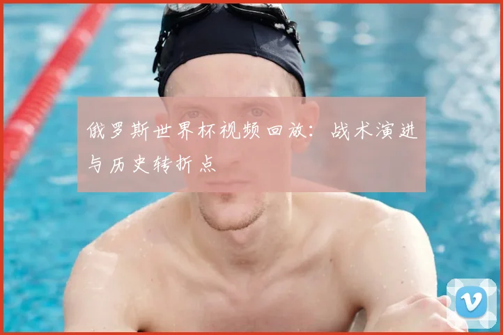 俄罗斯世界杯视频回放:战术演进与历史转折点
