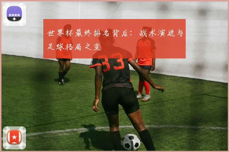 世界杯最终排名背后:战术演进与足球格局之变
