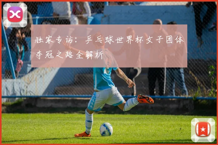 独家专访:乒乓球世界杯女子团体夺冠之路全解析