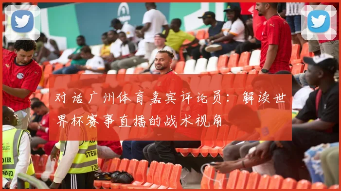 对话广州体育嘉宾评论员：解读世界杯赛事直播的战术视角
