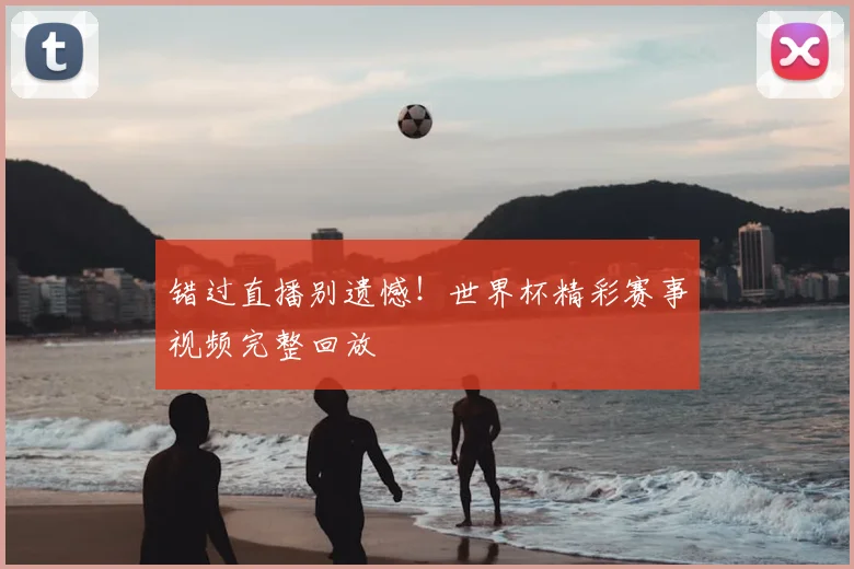 错过直播别遗憾！世界杯精彩赛事视频完整回放
