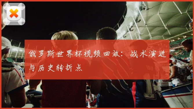 俄罗斯世界杯视频回放:战术演进与历史转折点