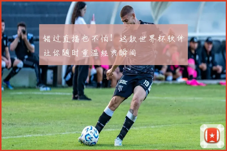 错过直播也不怕！这款世界杯软件让你随时重温经典瞬间