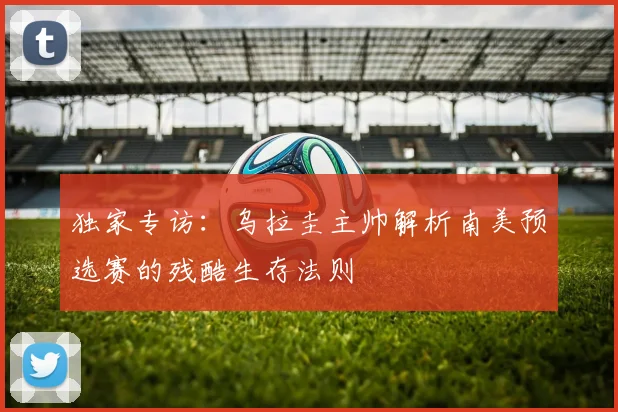 独家专访:乌拉圭主帅解析南美预选赛的残酷生存法则