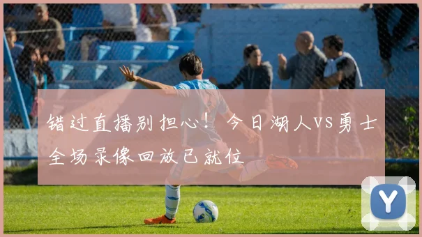错过直播别担心！今日湖人vs勇士全场录像回放已就位