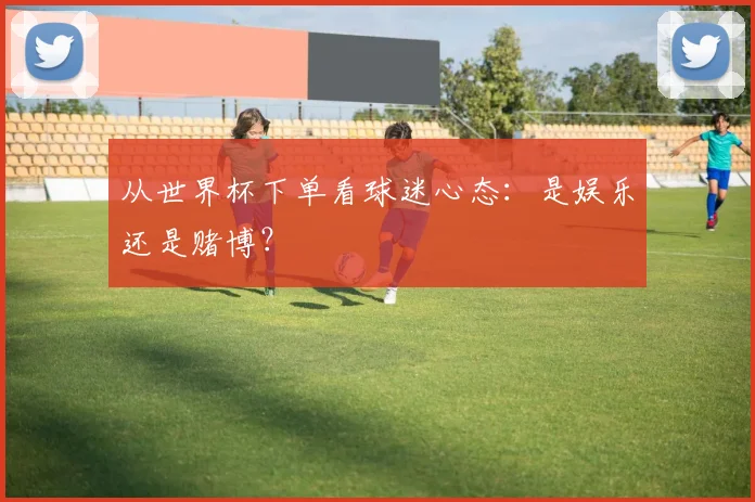 从世界杯下单看球迷心态：是娱乐还是赌博？