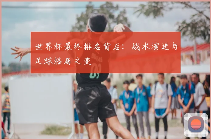 世界杯最终排名背后:战术演进与足球格局之变