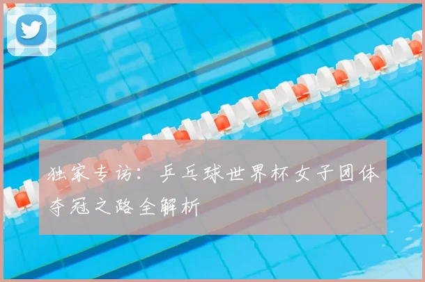 独家专访:乒乓球世界杯女子团体夺冠之路全解析