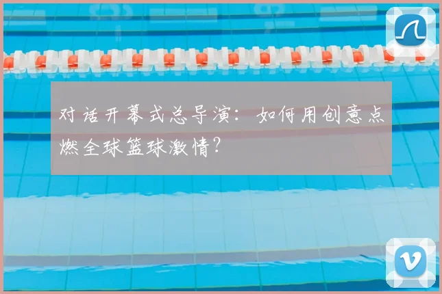 对话开幕式总导演：如何用创意点燃全球篮球激情？