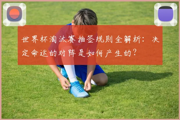 世界杯淘汰赛抽签规则全解析:决定命运的对阵是如何产生的?