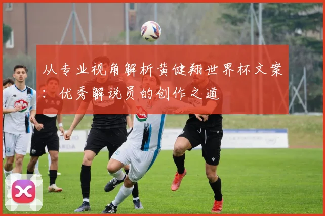 从专业视角解析黄健翔世界杯文案：优秀解说员的创作之道