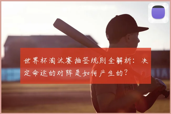 世界杯淘汰赛抽签规则全解析:决定命运的对阵是如何产生的?