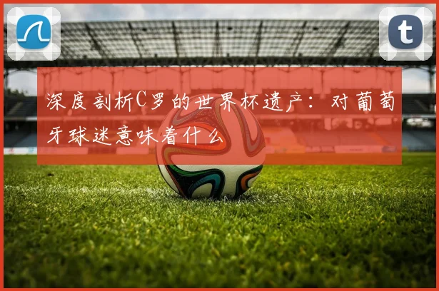 深度剖析C罗的世界杯遗产：对葡萄牙球迷意味着什么