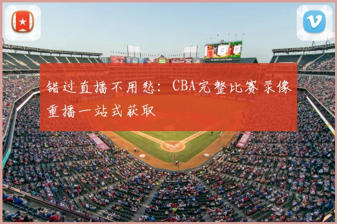 错过直播不用愁：CBA完整比赛录像重播一站式获取
