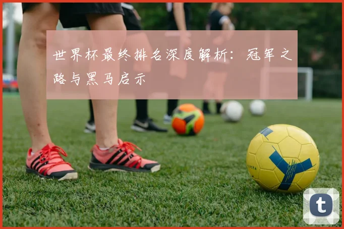 世界杯最终排名深度解析:冠军之路与黑马启示