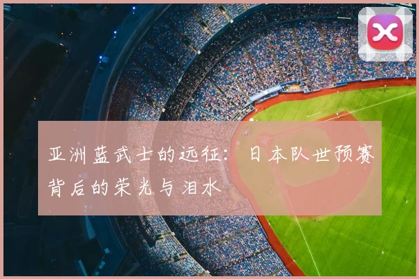 亚洲蓝武士的远征:日本队世预赛背后的荣光与泪水