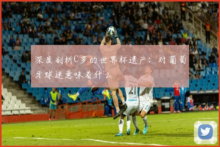 深度剖析C罗的世界杯遗产：对葡萄牙球迷意味着什么