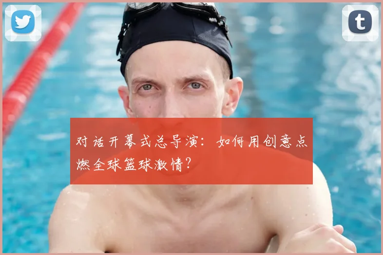 对话开幕式总导演：如何用创意点燃全球篮球激情？